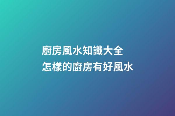 廚房風水知識大全 怎樣的廚房有好風水